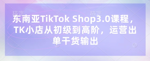 东南亚TikTok Shop3.0课程，TK小店​从初级到高阶，运营出单干货输出-学而上